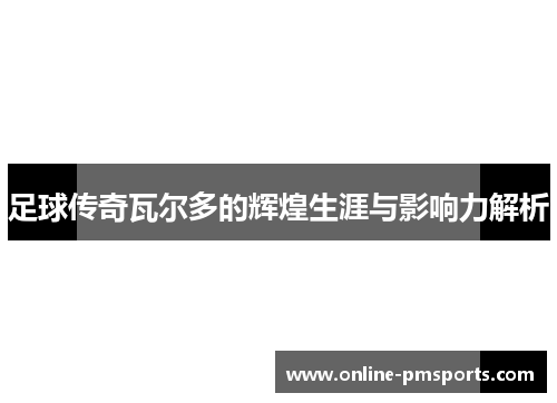 足球传奇瓦尔多的辉煌生涯与影响力解析