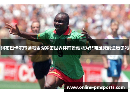 阿布巴卡尔带领喀麦隆冲击世界杯前景他能为非洲足球创造历史吗