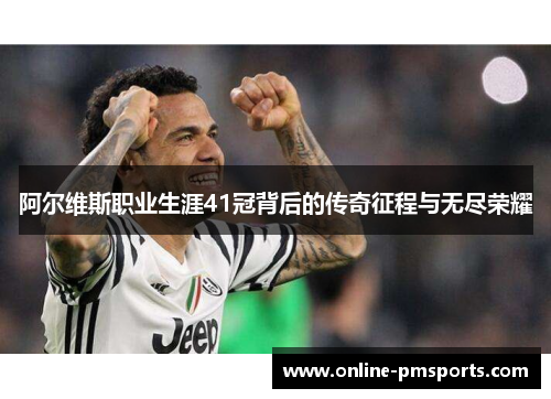 阿尔维斯职业生涯41冠背后的传奇征程与无尽荣耀