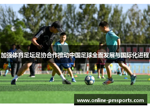 加强体育足坛足协合作推动中国足球全面发展与国际化进程