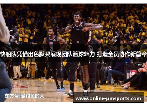 快船队凭借出色默契展现团队篮球魅力 打造全员协作新篇章