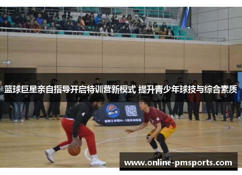 篮球巨星亲自指导开启特训营新模式 提升青少年球技与综合素质
