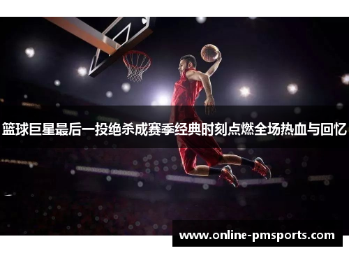 篮球巨星最后一投绝杀成赛季经典时刻点燃全场热血与回忆