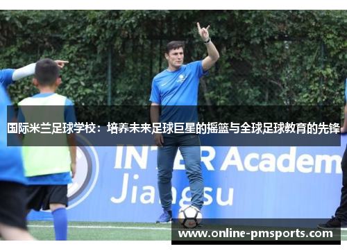 国际米兰足球学校:培养未来足球巨星的摇篮与全球足球教育的先锋