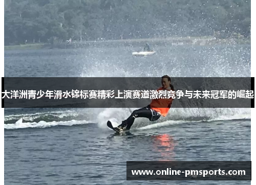 大洋洲青少年滑水锦标赛精彩上演赛道激烈竞争与未来冠军的崛起