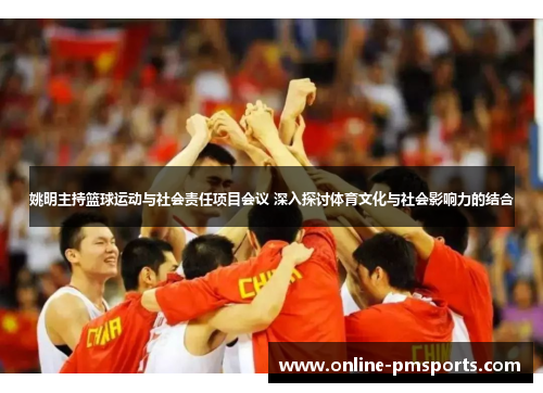 姚明主持篮球运动与社会责任项目会议 深入探讨体育文化与社会影响力的结合