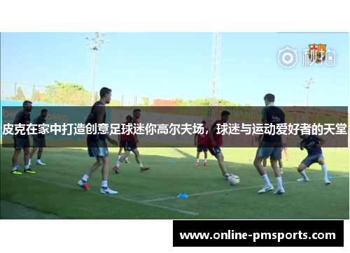 皮克在家中打造创意足球迷你高尔夫场，球迷与运动爱好者的天堂