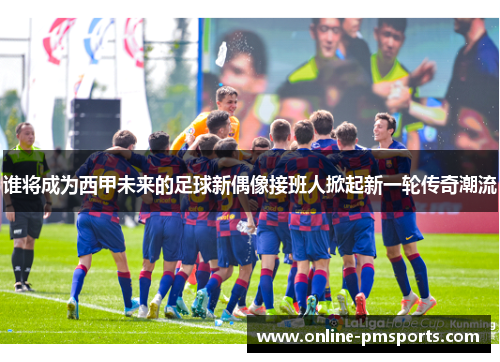 谁将成为西甲未来的足球新偶像接班人掀起新一轮传奇潮流