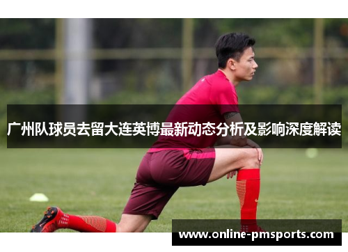 广州队球员去留大连英博最新动态分析及影响深度解读